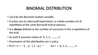 BINOMIAL DISTRIBUTION
• Let X be the Binomial random variable.
• X arises out of a Bernoulli Experiment i.e a finite number (n) of
repetitions of the same Bernoulli trial or process.
• X is always defined as the number of successes in the n repetitions of
the trial.
• As such X assumes values of 0, 1, 2, ………, n
• Parameters of this distribution are n and p
• P( X = r) = n
C r p r
( 1 – p ) n – r
for r = 0, 1, 2, ………, n
 