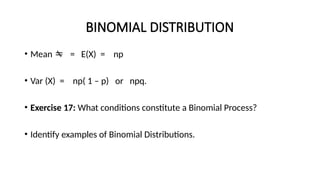 BINOMIAL DISTRIBUTION
• Mean  = E(X) = np
• Var (X) = np( 1 – p) or npq.
• Exercise 17: What conditions constitute a Binomial Process?
• Identify examples of Binomial Distributions.
 