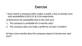 Exercise
• Each month a company either makes a profit, a loss or breaks-even
with probabilities 0.63,0.21 & 0.16 respectively.
a) Determine the probability that in the next year:
1. The company is profitable for 6 months only?
2. The company does not make a profit for at least 3 months?
b) How many months does the company expect to break-even next
year?
 