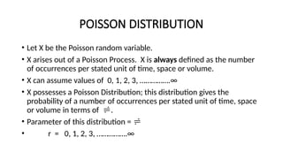 POISSON DISTRIBUTION
• Let X be the Poisson random variable.
• X arises out of a Poisson Process. X is always defined as the number
of occurrences per stated unit of time, space or volume.
• X can assume values of 0, 1, 2, 3, …………….∞
• X possesses a Poisson Distribution; this distribution gives the
probability of a number of occurrences per stated unit of time, space
or volume in terms of .
• Parameter of this distribution = 
• r = 0, 1, 2, 3, …………….∞
 