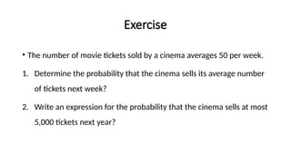 Exercise
• The number of movie tickets sold by a cinema averages 50 per week.
1. Determine the probability that the cinema sells its average number
of tickets next week?
2. Write an expression for the probability that the cinema sells at most
5,000 tickets next year?
 