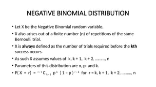 NEGATIVE BINOMIAL DISTRIBUTION
• Let X be the Negative Binomial random variable.
• X also arises out of a finite number (n) of repetitions of the same
Bernoulli trial.
• X is always defined as the number of trials required before the kth
success occurs.
• As such X assumes values of k, k + 1, k + 2, ………, n
• Parameters of this distribution are n, p and k.
• P( X = r) = r - 1
C k - 1 p k
( 1 – p ) r – k
for r = k, k + 1, k + 2, ………, n
 