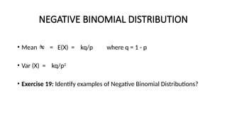 NEGATIVE BINOMIAL DISTRIBUTION
• Mean  = E(X) = kq/p where q = 1 - p
• Var (X) = kq/p2
• Exercise 19: Identify examples of Negative Binomial Distributions?
 