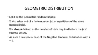 GEOMETRIC DISTRIBUTION
• Let X be the Geometric random variable.
• X also arises out of a finite number (n) of repetitions of the same
Bernoulli trial.
• X is always defined as the number of trials required before the first
success occurs.
• As such it is a special case of the Negative Binomial Distribution with k
= 1.
 
