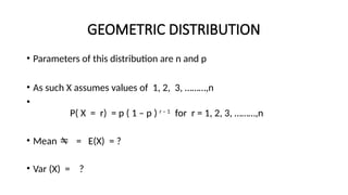 GEOMETRIC DISTRIBUTION
• Parameters of this distribution are n and p
• As such X assumes values of 1, 2, 3, ………,n
•
P( X = r) = p ( 1 – p ) r – 1
for r = 1, 2, 3, ………,n
• Mean  = E(X) = ?
• Var (X) = ?
 