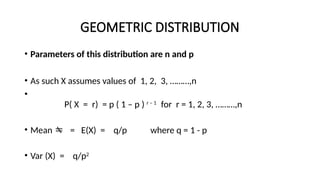 GEOMETRIC DISTRIBUTION
• Parameters of this distribution are n and p
• As such X assumes values of 1, 2, 3, ………,n
•
P( X = r) = p ( 1 – p ) r – 1
for r = 1, 2, 3, ………,n
• Mean  = E(X) = q/p where q = 1 - p
• Var (X) = q/p2
 