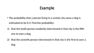 Example
• The probability that a person living in a certain city owns a dog is
estimated to be 0.3. Find the probability:
1) that the tenth person randomly interviewed in that city is the fifth
one to own a dog.
2) that the seventh person interviewed in that city is the first to own a
dog
 