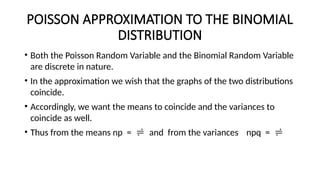 POISSON APPROXIMATION TO THE BINOMIAL
DISTRIBUTION
• Both the Poisson Random Variable and the Binomial Random Variable
are discrete in nature.
• In the approximation we wish that the graphs of the two distributions
coincide.
• Accordingly, we want the means to coincide and the variances to
coincide as well.
• Thus from the means np =  and from the variances npq = 
 