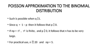 POISSON APPROXIMATION TO THE BINOMIAL
DISTRIBUTION
• Such is possible when q 1.
• Since q = 1 – p then it follows that p  0.
• If np =  ,  is finite, and p  0, it follows that n has to be very
large.
• For practical use, n  20 and np < 5.
 