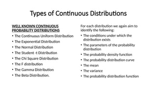 Types of Continuous Distributions
WELL KNOWN CONTINUOUS
PROBABILITY DISTRIBUTIONS
• The Continuous Uniform Distribution
• The Exponential Distribution
• The Normal Distribution
• The Student -t Distribution
• The Chi Square Distribution
• The F distribution
• The Gamma Distribution
• The Beta Distribution.
For each distribution we again aim to
identify the following:
• The conditions under which the
distribution exists
• The parameters of the probability
distribution
• The probability density function
• The probability distribution curve
• The mean
• The variance
• The probability distribution function
 