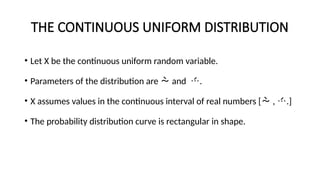 THE CONTINUOUS UNIFORM DISTRIBUTION
• Let X be the continuous uniform random variable.
• Parameters of the distribution are  and .
• X assumes values in the continuous interval of real numbers [ , .]
• The probability distribution curve is rectangular in shape.
 