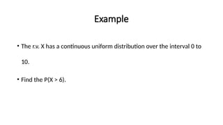Example
• The r.v. X has a continuous uniform distribution over the interval 0 to
10.
• Find the P(X > 6).
 