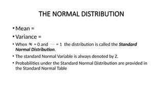 THE NORMAL DISTRIBUTION
•Mean =
•Variance =
• When  = 0 and  = 1 the distribution is called the Standard
Normal Distribution.
• The standard Normal Variable is always denoted by Z.
• Probabilities under the Standard Normal Distribution are provided in
the Standard Normal Table
 