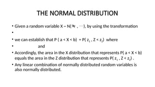 THE NORMAL DISTRIBUTION
• Given a random variable X ~ N( , ), by using the transformation
•
• we can establish that P ( a < X < b) = P( z1 , Z < z2) where
• and
• Accordingly, the area in the X distribution that represents P( a < X < b)
equals the area in the Z distribution that represents P( z1 , Z < z2) .
• Any linear combination of normally distributed random variables is
also normally distributed.
 