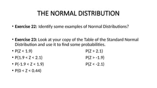 THE NORMAL DISTRIBUTION
• Exercise 22: Identify some examples of Normal Distributions?
• Exercise 23: Look at your copy of the Table of the Standard Normal
Distribution and use it to find some probabilities.
• P(Z < 1.9) P(Z > 2.1)
• P(1.9 < Z < 2.1) P(Z > -1.9)
• P(-1.9 < Z < 1.9) P(Z < -2.1)
• P(0 < Z < 0.44)
 