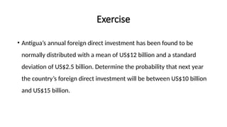 Exercise
• Antigua’s annual foreign direct investment has been found to be
normally distributed with a mean of US$12 billion and a standard
deviation of US$2.5 billion. Determine the probability that next year
the country’s foreign direct investment will be between US$10 billion
and US$15 billion.
 