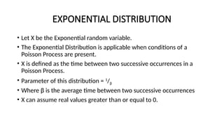 EXPONENTIAL DISTRIBUTION
• Let X be the Exponential random variable.
• The Exponential Distribution is applicable when conditions of a
Poisson Process are present.
• X is defined as the time between two successive occurrences in a
Poisson Process.
• Parameter of this distribution = 1
/β
• Where β is the average time between two successive occurrences
• X can assume real values greater than or equal to 0.
 