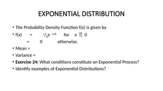 EXPONENTIAL DISTRIBUTION
• The Probability Density Function f(x) is given by
• f(x) = 1
/βe –x/β
for x  0
= 0 otherwise.
• Mean =
• Variance =
• Exercise 24: What conditions constitute an Exponential Process?
• Identify examples of Exponential Distributions?
 