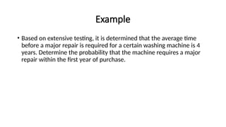 Example
• Based on extensive testing, it is determined that the average time
before a major repair is required for a certain washing machine is 4
years. Determine the probability that the machine requires a major
repair within the first year of purchase.
 