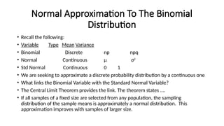 Normal Approximation To The Binomial
Distribution
• Recall the following:
• Variable Type Mean Variance
• Binomial Discrete np npq
• Normal Continuous μ σ2
• Std Normal Continuous 0 1
• We are seeking to approximate a discrete probability distribution by a continuous one
• What links the Binomial Variable with the Standard Normal Variable?
• The Central Limit Theorem provides the link. The theorem states ….
• If all samples of a fixed size are selected from any population, the sampling
distribution of the sample means is approximately a normal distribution. This
approximation improves with samples of larger size.
 