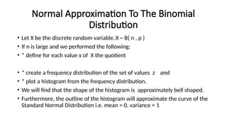 Normal Approximation To The Binomial
Distribution
• Let X be the discrete random variable.X ~ B( n , p )
• If n is large and we performed the following:
• * define for each value x of X the quotient
• * create a frequency distribution of the set of values z and
• * plot a histogram from the frequency distribution.
• We will find that the shape of the histogram is approximately bell shaped.
• Furthermore, the outline of the histogram will approximate the curve of the
Standard Normal Distribution i.e. mean = 0, variance = 1
 