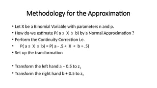 Methodology for the Approximation
• Let X be a Binomial Variable with parameters n and p.
• How do we estimate P( a ≤ X ≤ b) by a Normal Approximation ?
• Perform the Continuity Correction i.e.
• P( a ≤ X ≤ b) = P( a - .5 < X < b + .5)
• Set up the transformation
• Transform the left hand a – 0.5 to z1
• Transform the right hand b + 0.5 to z2
 