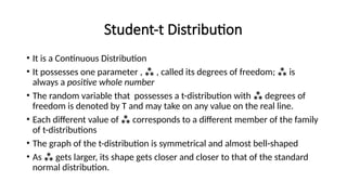 Student-t Distribution
• It is a Continuous Distribution
• It possesses one parameter ,  , called its degrees of freedom;  is
always a positive whole number
• The random variable that possesses a t-distribution with  degrees of
freedom is denoted by T and may take on any value on the real line.
• Each different value of  corresponds to a different member of the family
of t-distributions
• The graph of the t-distribution is symmetrical and almost bell-shaped
• As  gets larger, its shape gets closer and closer to that of the standard
normal distribution.
 