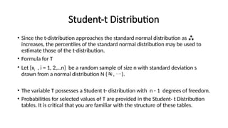 Student-t Distribution
• Since the t-distribution approaches the standard normal distribution as 
increases, the percentiles of the standard normal distribution may be used to
estimate those of the t-distribution.
• Formula for T
• Let {xi , i = 1, 2,…n} be a random sample of size n with standard deviation s
drawn from a normal distribution N (, ).
• The variable T possesses a Student t- distribution with n - 1 degrees of freedom.
• Probabilities for selected values of T are provided in the Student- t Distribution
tables. It is critical that you are familiar with the structure of these tables.
 