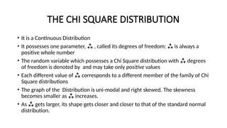 THE CHI SQUARE DISTRIBUTION
• It is a Continuous Distribution
• It possesses one parameter,  , called its degrees of freedom;  is always a
positive whole number
• The random variable which possesses a Chi Square distribution with  degrees
of freedom is denoted by and may take only positive values
• Each different value of  corresponds to a different member of the family of Chi
Square distributions
• The graph of the Distribution is uni-modal and right skewed. The skewness
becomes smaller as  increases.
• As  gets larger, its shape gets closer and closer to that of the standard normal
distribution.
 