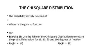 THE CHI SQUARE DISTRIBUTION
• The probability density function of
•
• Where is the gamma function
• Var
• Exercise 29: Use the Table of the Chi Square Distribution to compare
the probabilities below for 15, 30, 60 and 100 degrees of freedom
• P(2
< 14) P(2
> 19)
 