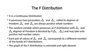 The F Distribution
• It is a Continuous Distribution
• It possesses two parameters 1 and 2 called its degrees of
freedom; 1 and 2 are always positive whole numbers
• The random variable which possesses an F distribution with 1 and
2 degrees of freedom is denoted by F(1 , 2) and may take only
positive real number values.
• Each pair of values of 1 and 2 corresponds to a different member
of the family of F distributions
• The graph of the F distribution is unimodal and right skewed.
 