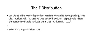 The F Distribution
• Let U and V be two independent random variables having chi-squared
distributions with v1 and v2 degrees of freedom, respectively. Then
the random variable follows the F distribution with p.d.f.
•
• Where is the gamma function
 