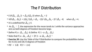The F Distribution
• E (F(1 , 2 )) = 2/(2-2) when 2 > 2
• V(F(1 , 2)) = 22
2
((1 + 2 - 2))/ (1)( 2 – 2)2
(2 - 4) when 2 > 4.
• It is undefined for 2 < 4.
• As 2  , the expression for the mean tends to 1 while the variance approaches
zero as both degrees of freedom become large.
• Define F( a : 1 , 2) & Define F( 1 - a: 2 , 1)
• Note that F( a : 1 , 2) = [F( 1 - a: 2 , 1)] –1
• Exercise 30: Use the Table of the F Distribution to compare the probabilities below
for (4,15) and (30,7) degrees of freedom
• P(F < 1.8) P( F > 2.4)
 