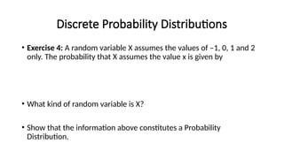 Discrete Probability Distributions
• Exercise 4: A random variable X assumes the values of –1, 0, 1 and 2
only. The probability that X assumes the value x is given by
• What kind of random variable is X?
• Show that the information above constitutes a Probability
Distribution.
 