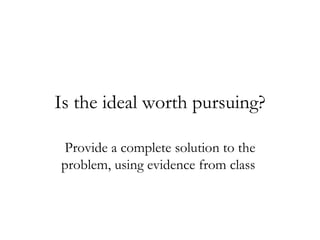Is the ideal worth pursuing? Provide a complete solution to the problem, using evidence from class