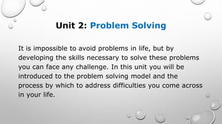 Unit 2: Problem Solving
It is impossible to avoid problems in life, but by
developing the skills necessary to solve these problems
you can face any challenge. In this unit you will be
introduced to the problem solving model and the
process by which to address difficulties you come across
in your life.
 