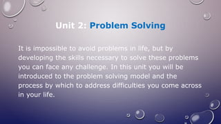 Unit 2: Problem Solving
It is impossible to avoid problems in life, but by
developing the skills necessary to solve these problems
you can face any challenge. In this unit you will be
introduced to the problem solving model and the
process by which to address difficulties you come across
in your life.
 