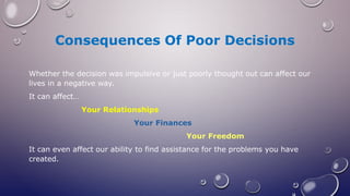 Consequences Of Poor Decisions
Whether the decision was impulsive or just poorly thought out can affect our
lives in a negative way.
It can affect…
Your Relationships
Your Finances
Your Freedom
It can even affect our ability to find assistance for the problems you have
created.
 