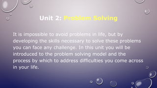 Unit 2: Problem Solving
It is impossible to avoid problems in life, but by
developing the skills necessary to solve these problems
you can face any challenge. In this unit you will be
introduced to the problem solving model and the
process by which to address difficulties you come across
in your life.
 