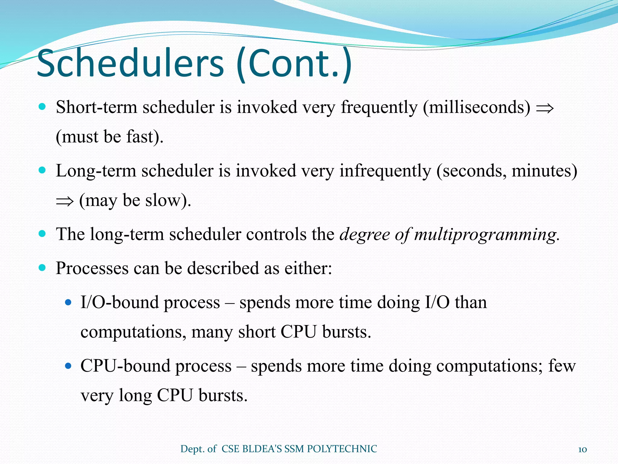 Schedulers (Cont.)
 Short-term scheduler is invoked very frequently (milliseconds) 
(must be fast).
 Long-term scheduler is invoked very infrequently (seconds, minutes)
 (may be slow).
 The long-term scheduler controls the degree of multiprogramming.
 Processes can be described as either:
 I/O-bound process – spends more time doing I/O than
computations, many short CPU bursts.
 CPU-bound process – spends more time doing computations; few
very long CPU bursts.
Dept. of CSE BLDEA'S SSM POLYTECHNIC 10
 