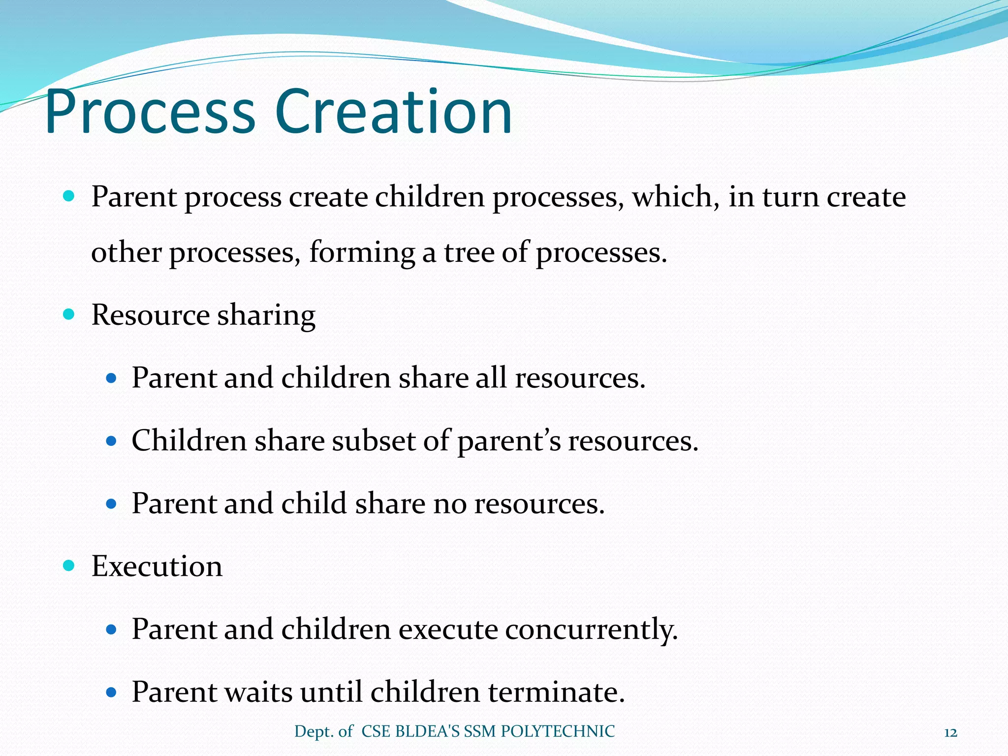 Process Creation
 Parent process create children processes, which, in turn create
other processes, forming a tree of processes.
 Resource sharing
 Parent and children share all resources.
 Children share subset of parent’s resources.
 Parent and child share no resources.
 Execution
 Parent and children execute concurrently.
 Parent waits until children terminate.
Dept. of CSE BLDEA'S SSM POLYTECHNIC 12
 