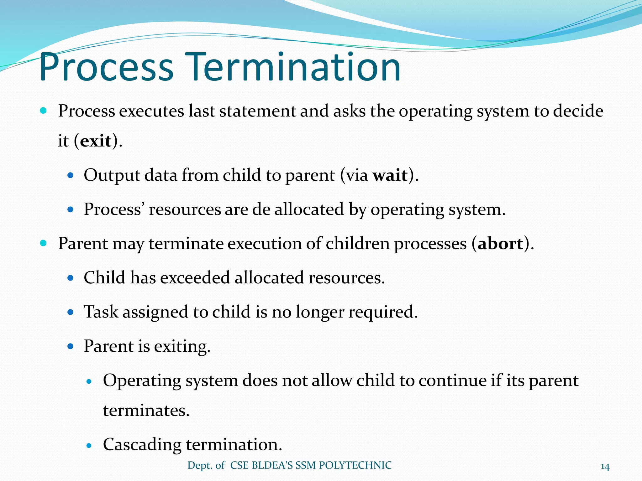 Process Termination
 Process executes last statement and asks the operating system to decide
it (exit).
 Output data from child to parent (via wait).
 Process’ resources are de allocated by operating system.
 Parent may terminate execution of children processes (abort).
 Child has exceeded allocated resources.
 Task assigned to child is no longer required.
 Parent is exiting.
 Operating system does not allow child to continue if its parent
terminates.
 Cascading termination.
Dept. of CSE BLDEA'S SSM POLYTECHNIC 14
 