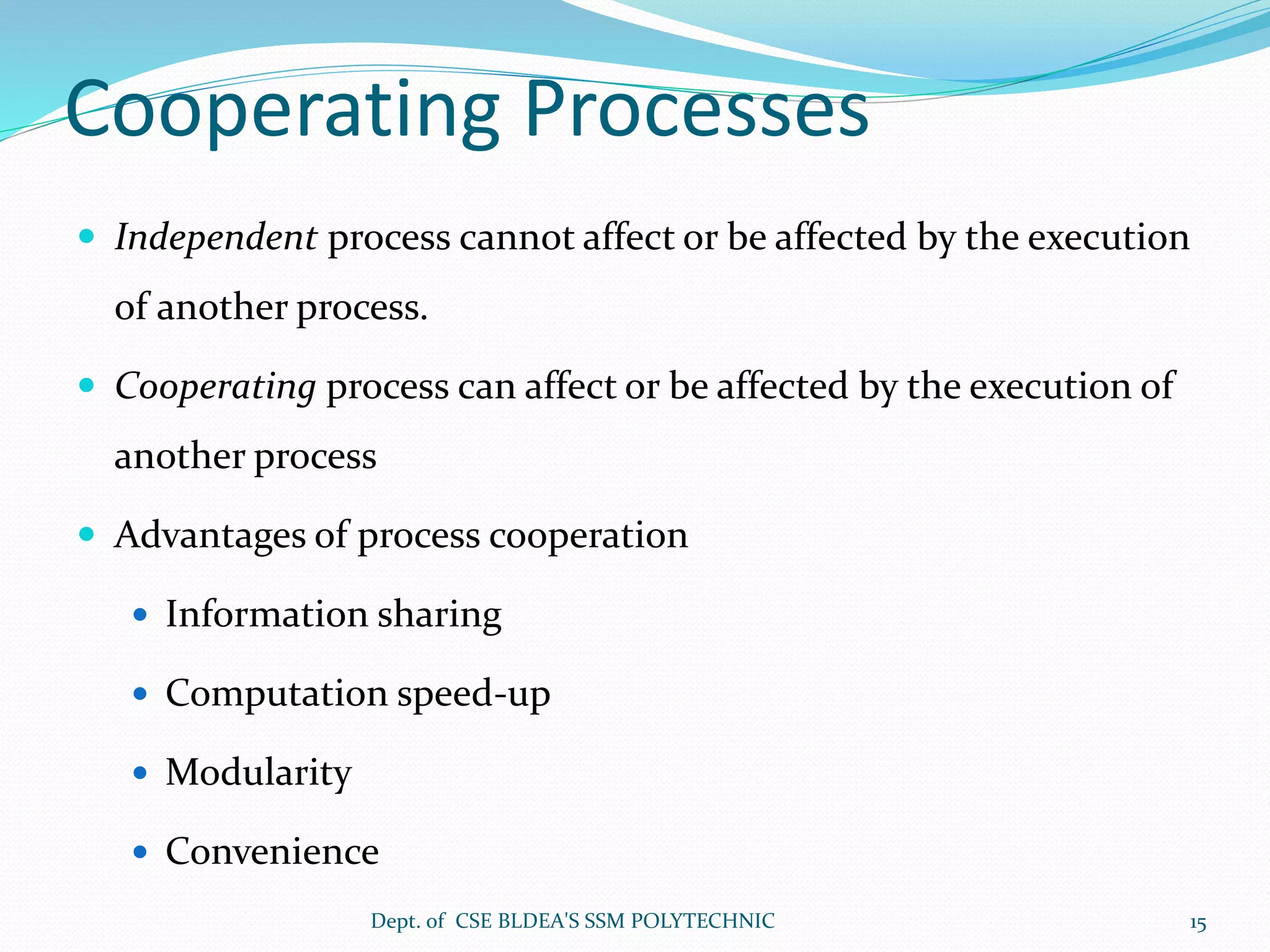 Cooperating Processes
 Independent process cannot affect or be affected by the execution
of another process.
 Cooperating process can affect or be affected by the execution of
another process
 Advantages of process cooperation
 Information sharing
 Computation speed-up
 Modularity
 Convenience
Dept. of CSE BLDEA'S SSM POLYTECHNIC 15
 