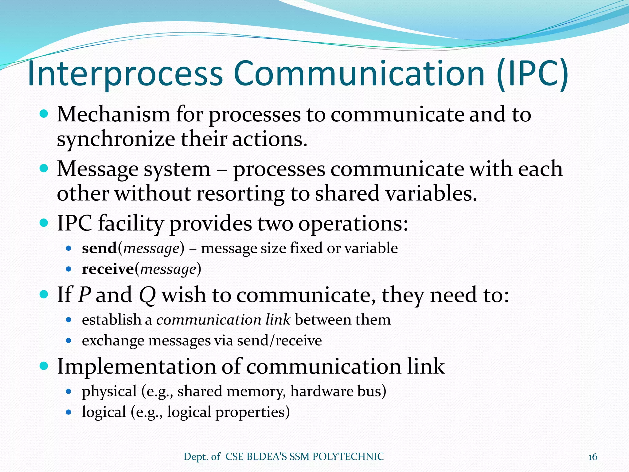 Interprocess Communication (IPC)
 Mechanism for processes to communicate and to
synchronize their actions.
 Message system – processes communicate with each
other without resorting to shared variables.
 IPC facility provides two operations:
 send(message) – message size fixed or variable
 receive(message)
 If P and Q wish to communicate, they need to:
 establish a communication link between them
 exchange messages via send/receive
 Implementation of communication link
 physical (e.g., shared memory, hardware bus)
 logical (e.g., logical properties)
Dept. of CSE BLDEA'S SSM POLYTECHNIC 16
 