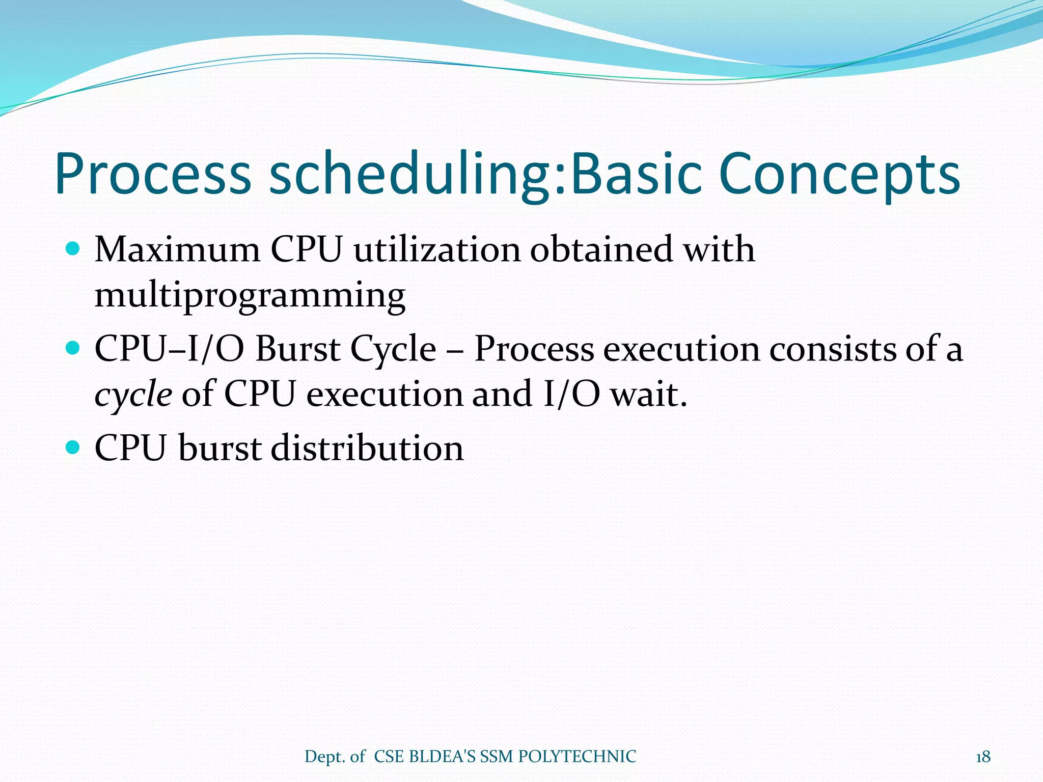 Process scheduling:Basic Concepts
 Maximum CPU utilization obtained with
multiprogramming
 CPU–I/O Burst Cycle – Process execution consists of a
cycle of CPU execution and I/O wait.
 CPU burst distribution
Dept. of CSE BLDEA'S SSM POLYTECHNIC 18
 