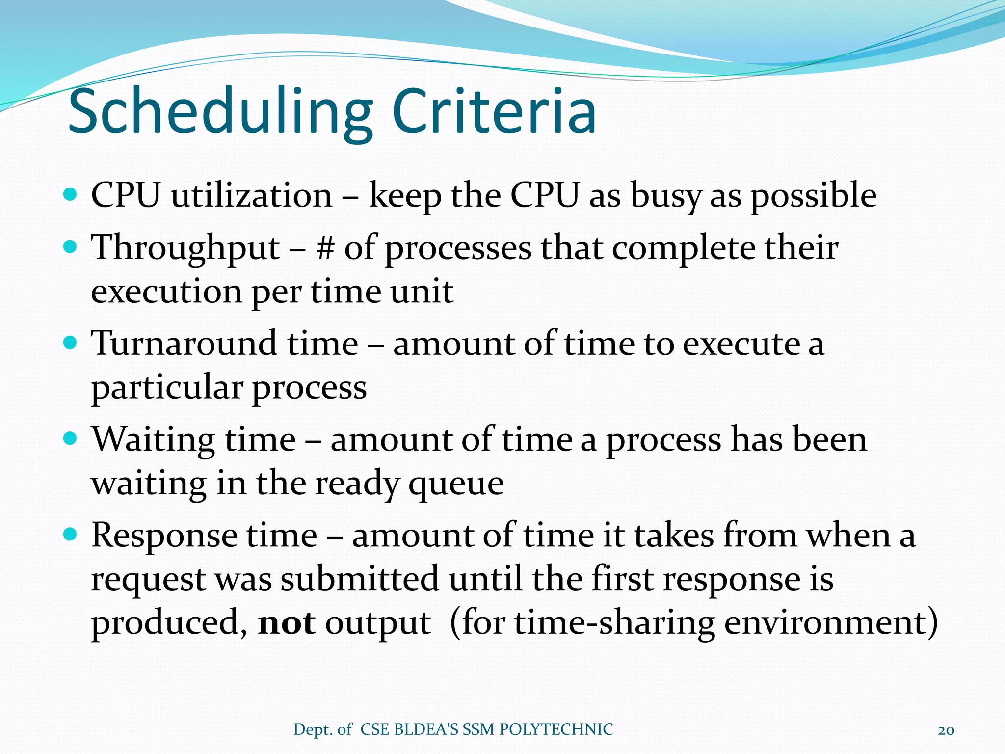 Scheduling Criteria
 CPU utilization – keep the CPU as busy as possible
 Throughput – # of processes that complete their
execution per time unit
 Turnaround time – amount of time to execute a
particular process
 Waiting time – amount of time a process has been
waiting in the ready queue
 Response time – amount of time it takes from when a
request was submitted until the first response is
produced, not output (for time-sharing environment)
Dept. of CSE BLDEA'S SSM POLYTECHNIC 20
 