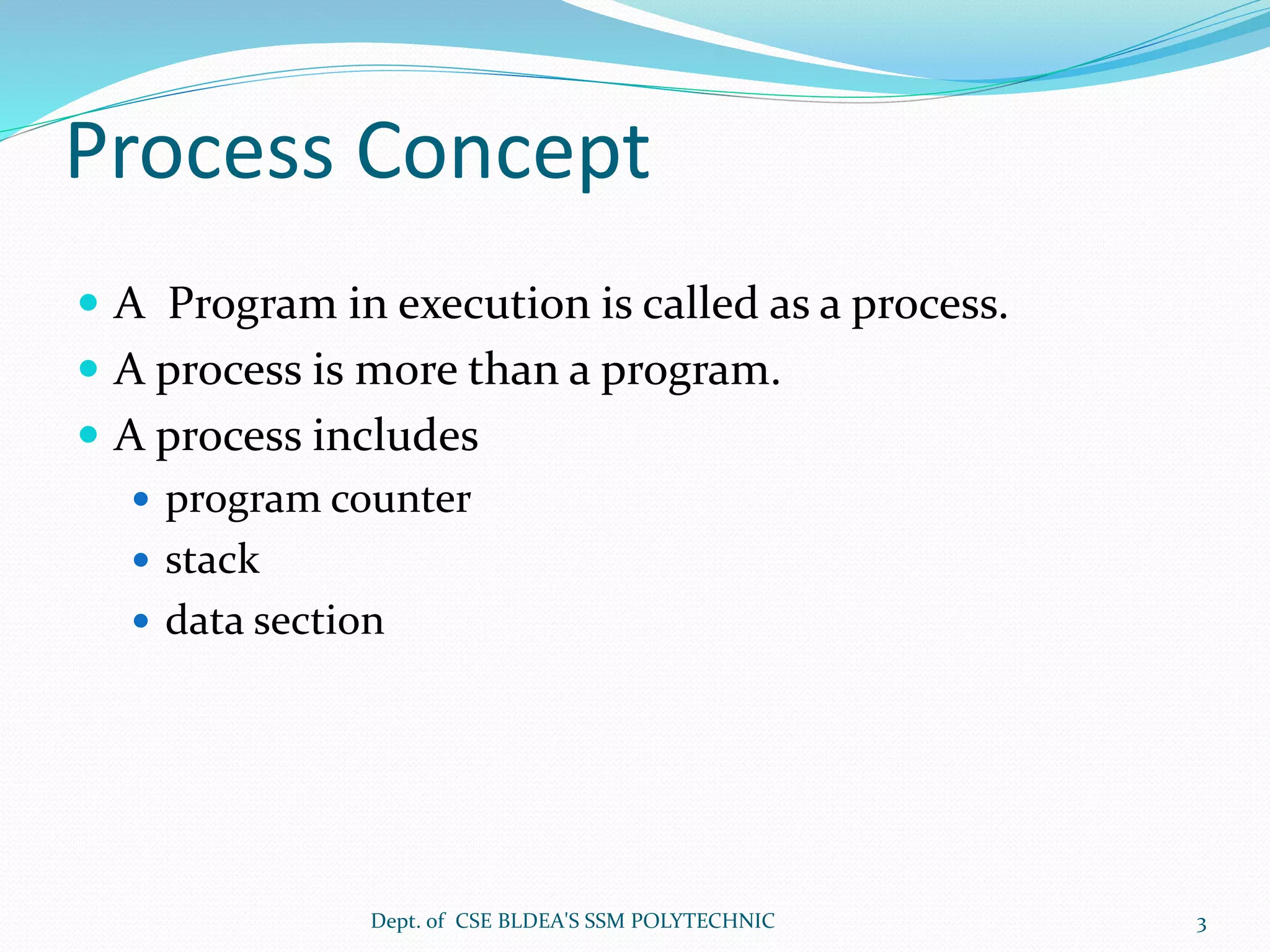 Process Concept
 A Program in execution is called as a process.
 A process is more than a program.
 A process includes
 program counter
 stack
 data section
Dept. of CSE BLDEA'S SSM POLYTECHNIC 3
 