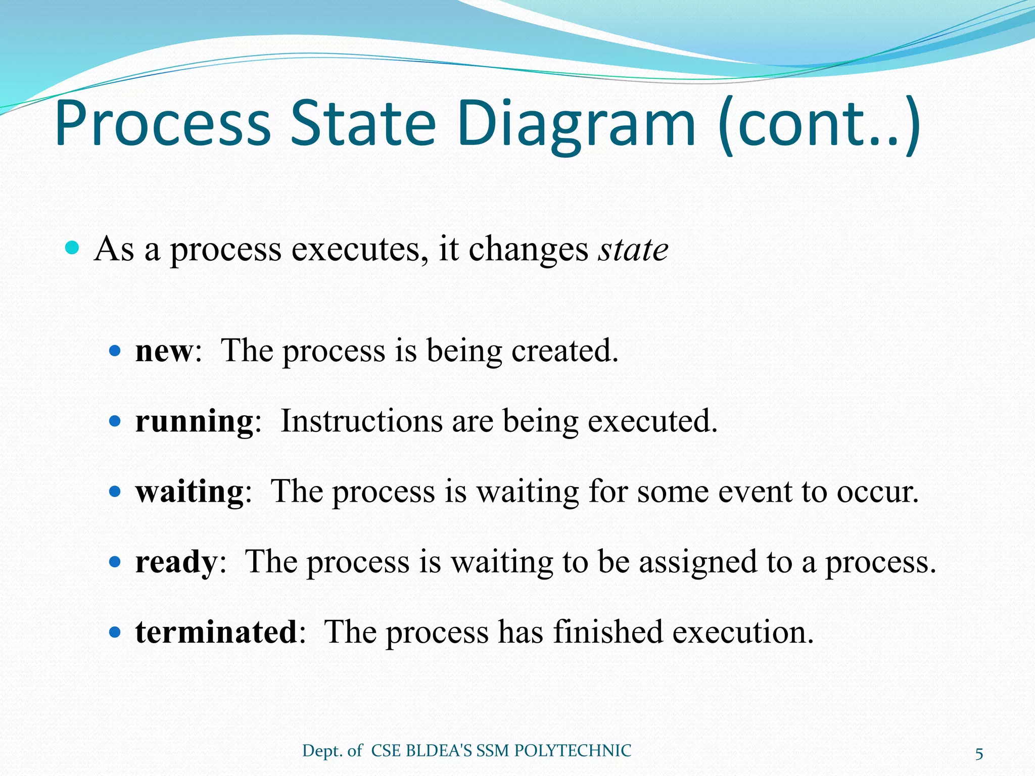 Process State Diagram (cont..)
 As a process executes, it changes state
 new: The process is being created.
 running: Instructions are being executed.
 waiting: The process is waiting for some event to occur.
 ready: The process is waiting to be assigned to a process.
 terminated: The process has finished execution.
Dept. of CSE BLDEA'S SSM POLYTECHNIC 5
 