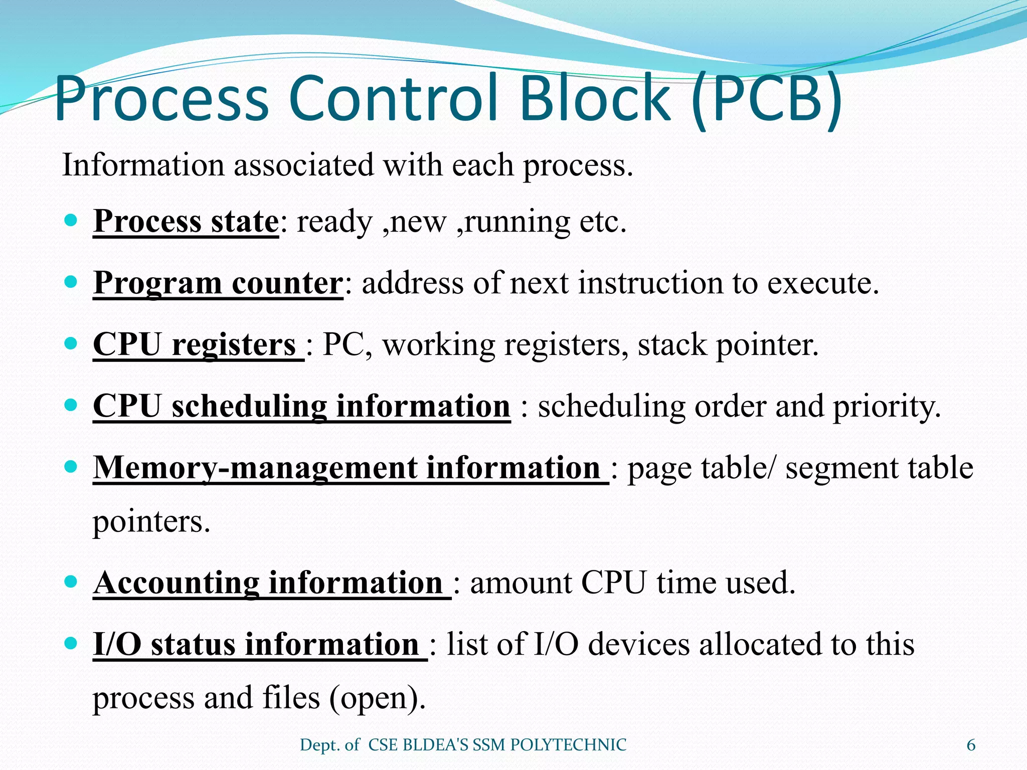 Process Control Block (PCB)
Information associated with each process.
 Process state: ready ,new ,running etc.
 Program counter: address of next instruction to execute.
 CPU registers : PC, working registers, stack pointer.
 CPU scheduling information : scheduling order and priority.
 Memory-management information : page table/ segment table
pointers.
 Accounting information : amount CPU time used.
 I/O status information : list of I/O devices allocated to this
process and files (open).
Dept. of CSE BLDEA'S SSM POLYTECHNIC 6
 