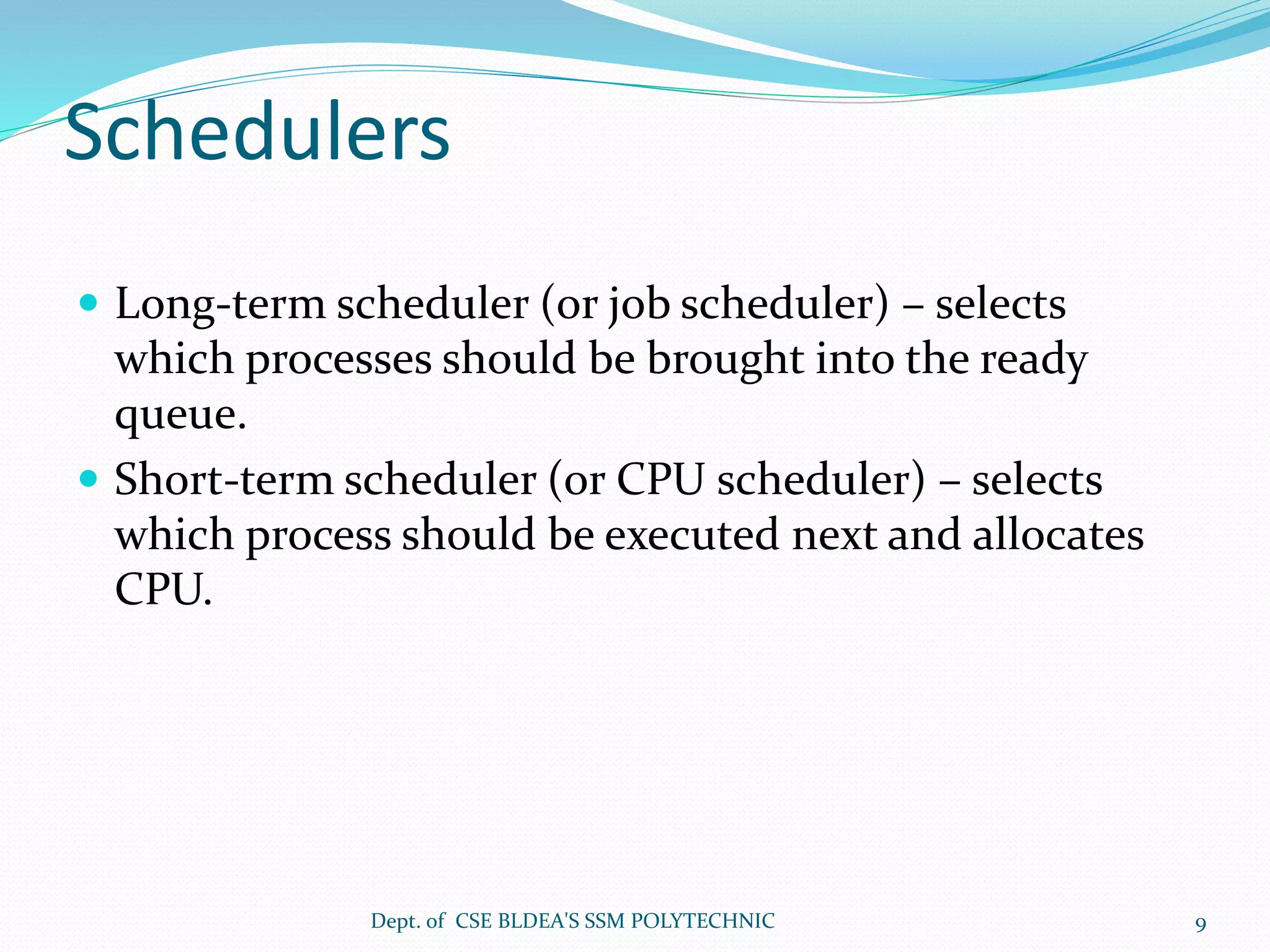 Schedulers
 Long-term scheduler (or job scheduler) – selects
which processes should be brought into the ready
queue.
 Short-term scheduler (or CPU scheduler) – selects
which process should be executed next and allocates
CPU.
Dept. of CSE BLDEA'S SSM POLYTECHNIC 9
 